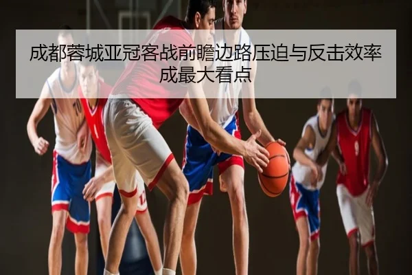成都蓉城亚冠客战前瞻边路压迫与反击效率成最大看点