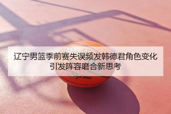 辽宁男篮季前赛失误频发韩德君角色变化引发阵容磨合新思考